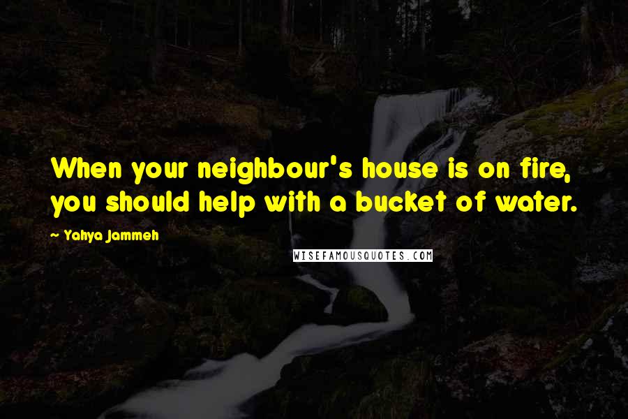 Yahya Jammeh Quotes: When your neighbour's house is on fire, you should help with a bucket of water.