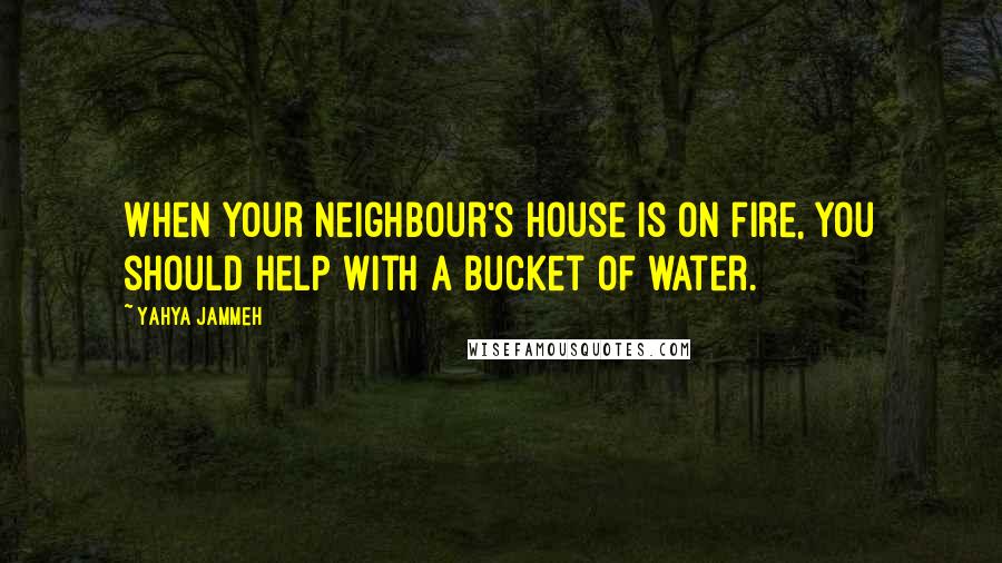 Yahya Jammeh Quotes: When your neighbour's house is on fire, you should help with a bucket of water.