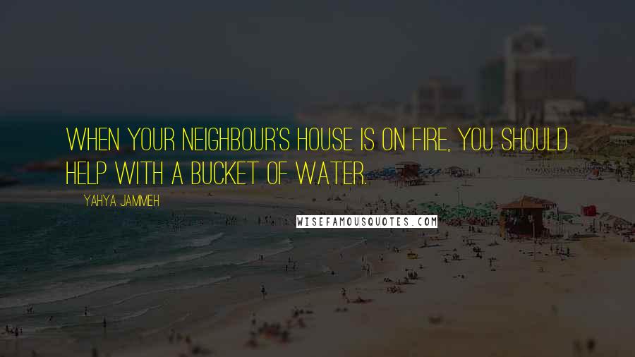 Yahya Jammeh Quotes: When your neighbour's house is on fire, you should help with a bucket of water.