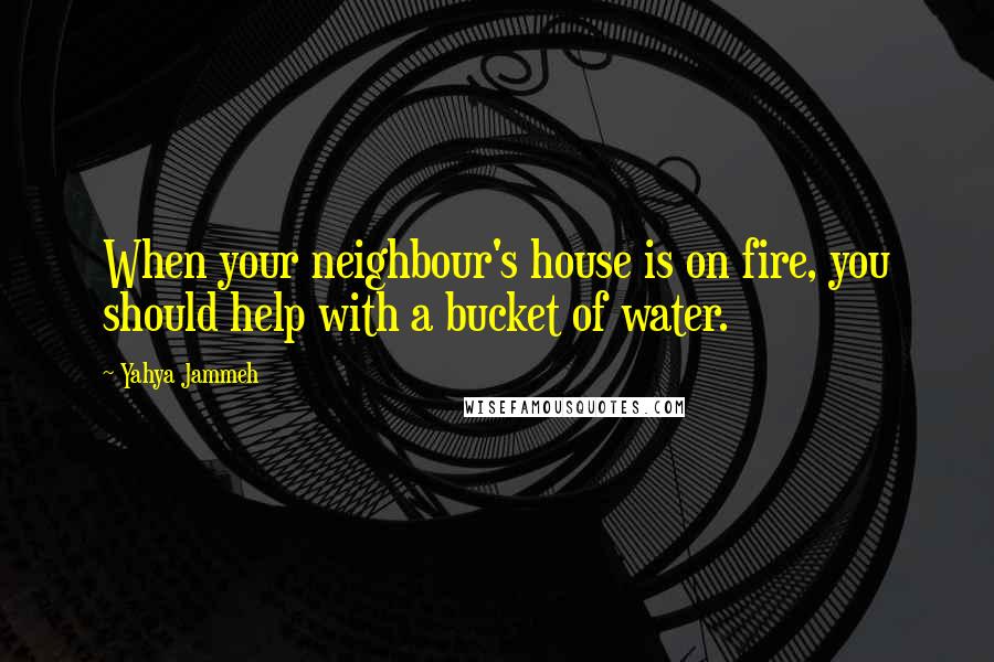 Yahya Jammeh Quotes: When your neighbour's house is on fire, you should help with a bucket of water.