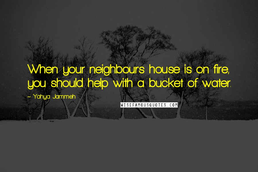 Yahya Jammeh Quotes: When your neighbour's house is on fire, you should help with a bucket of water.