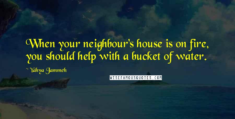 Yahya Jammeh Quotes: When your neighbour's house is on fire, you should help with a bucket of water.