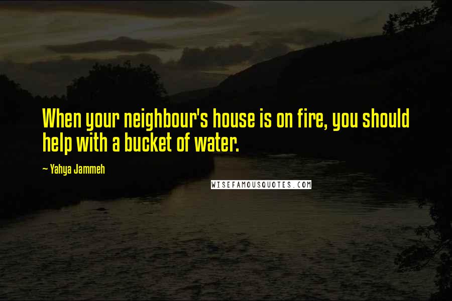 Yahya Jammeh Quotes: When your neighbour's house is on fire, you should help with a bucket of water.