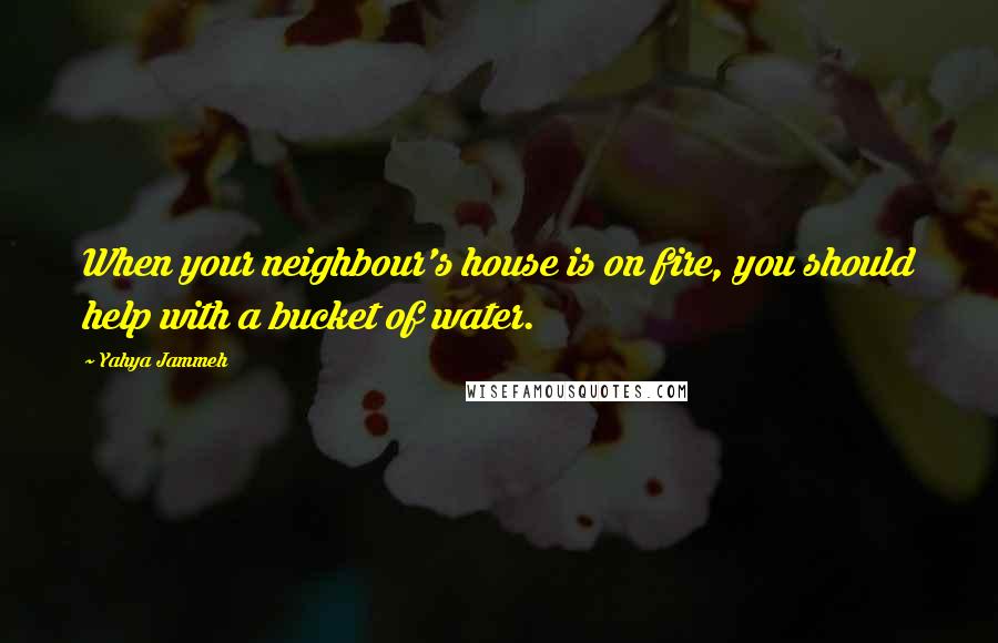 Yahya Jammeh Quotes: When your neighbour's house is on fire, you should help with a bucket of water.
