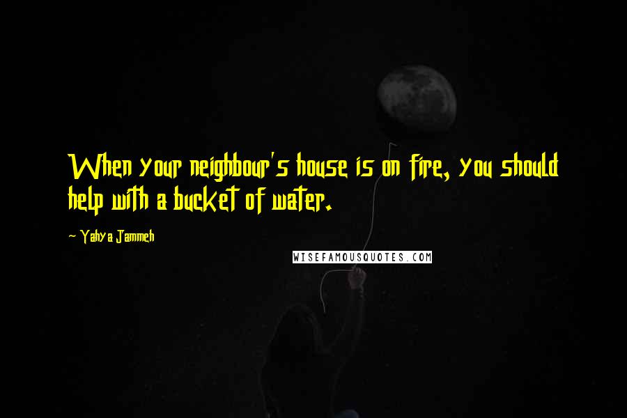 Yahya Jammeh Quotes: When your neighbour's house is on fire, you should help with a bucket of water.