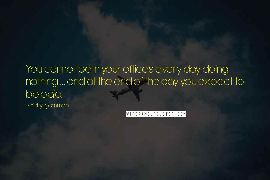 Yahya Jammeh Quotes: You cannot be in your offices every day doing nothing ... and at the end of the day you expect to be paid.