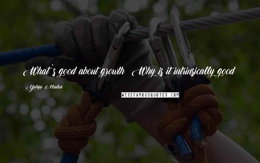 Yahya Madra Quotes: What's good about growth? Why is it intrinsically good?