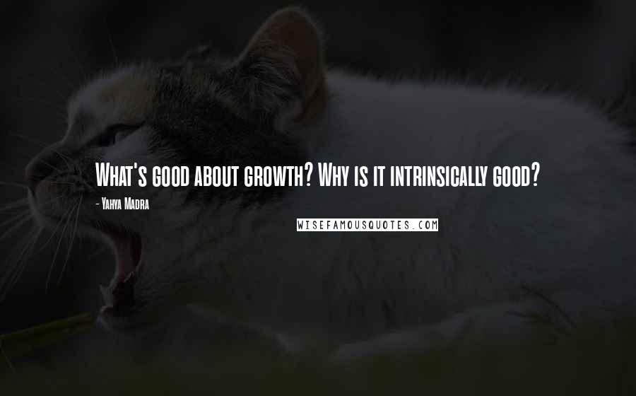 Yahya Madra Quotes: What's good about growth? Why is it intrinsically good?