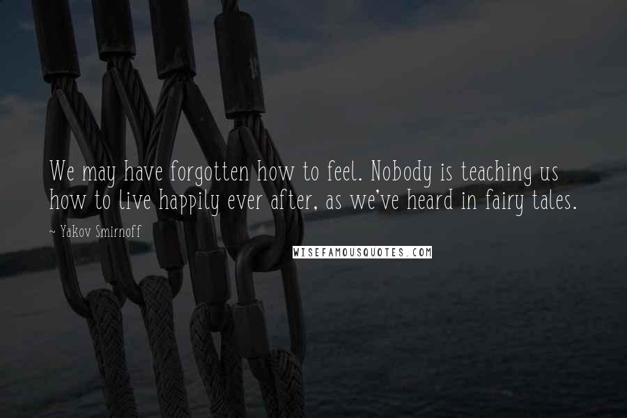 Yakov Smirnoff Quotes: We may have forgotten how to feel. Nobody is teaching us how to live happily ever after, as we've heard in fairy tales.