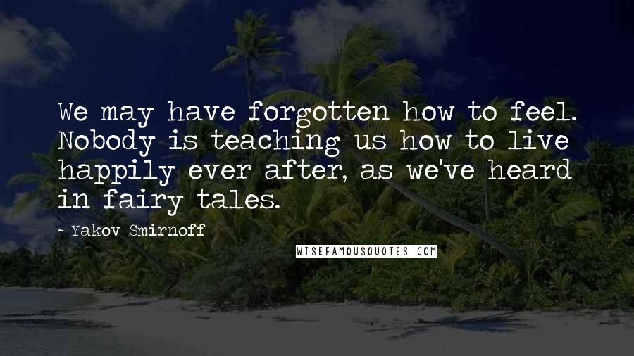 Yakov Smirnoff Quotes: We may have forgotten how to feel. Nobody is teaching us how to live happily ever after, as we've heard in fairy tales.