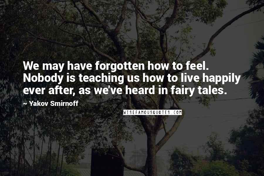 Yakov Smirnoff Quotes: We may have forgotten how to feel. Nobody is teaching us how to live happily ever after, as we've heard in fairy tales.