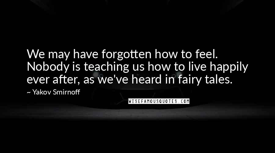 Yakov Smirnoff Quotes: We may have forgotten how to feel. Nobody is teaching us how to live happily ever after, as we've heard in fairy tales.