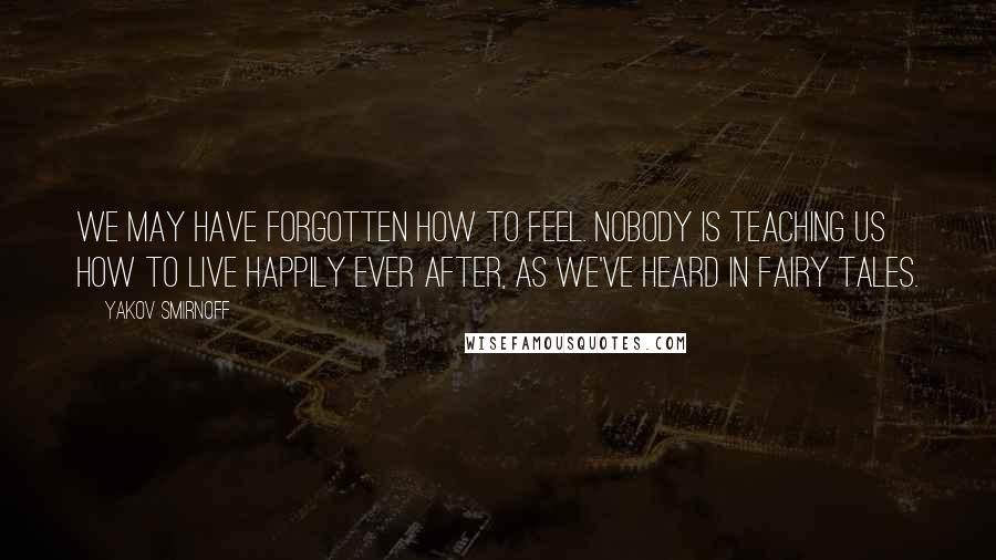 Yakov Smirnoff Quotes: We may have forgotten how to feel. Nobody is teaching us how to live happily ever after, as we've heard in fairy tales.