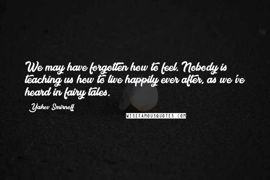 Yakov Smirnoff Quotes: We may have forgotten how to feel. Nobody is teaching us how to live happily ever after, as we've heard in fairy tales.