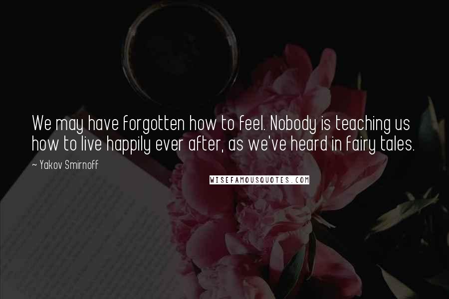 Yakov Smirnoff Quotes: We may have forgotten how to feel. Nobody is teaching us how to live happily ever after, as we've heard in fairy tales.