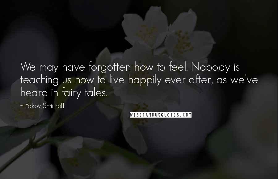 Yakov Smirnoff Quotes: We may have forgotten how to feel. Nobody is teaching us how to live happily ever after, as we've heard in fairy tales.