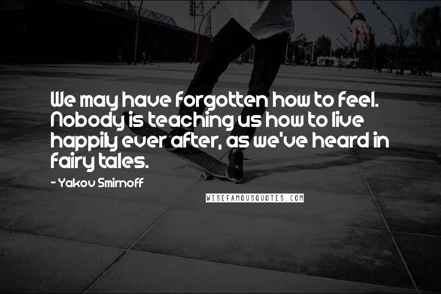 Yakov Smirnoff Quotes: We may have forgotten how to feel. Nobody is teaching us how to live happily ever after, as we've heard in fairy tales.