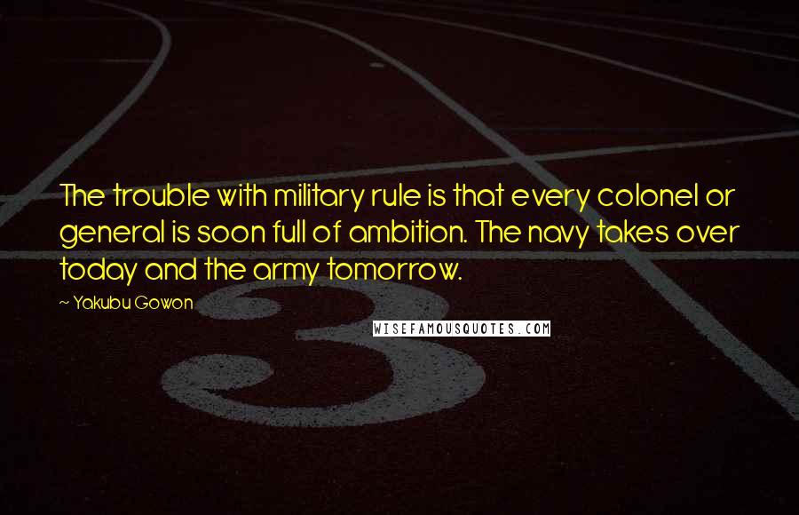 Yakubu Gowon Quotes: The trouble with military rule is that every colonel or general is soon full of ambition. The navy takes over today and the army tomorrow.