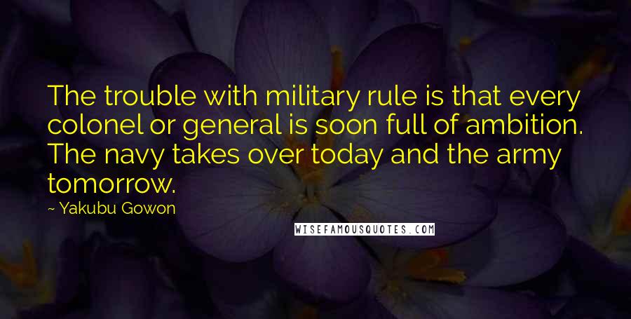 Yakubu Gowon Quotes: The trouble with military rule is that every colonel or general is soon full of ambition. The navy takes over today and the army tomorrow.