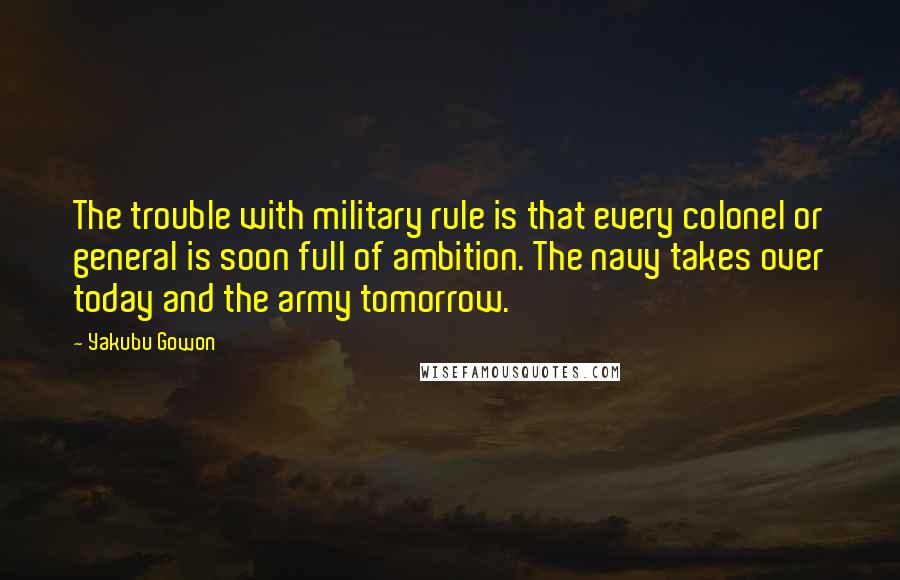 Yakubu Gowon Quotes: The trouble with military rule is that every colonel or general is soon full of ambition. The navy takes over today and the army tomorrow.