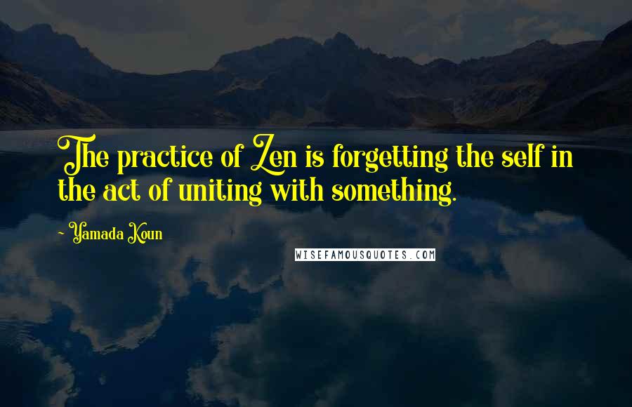 Yamada Koun Quotes: The practice of Zen is forgetting the self in the act of uniting with something.