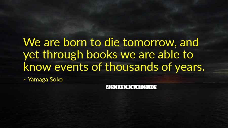 Yamaga Soko Quotes: We are born to die tomorrow, and yet through books we are able to know events of thousands of years.