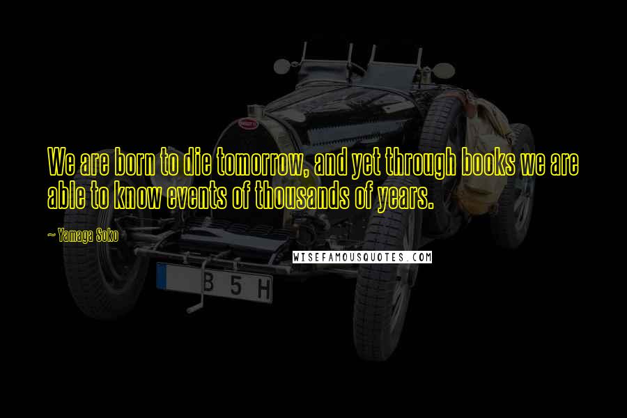 Yamaga Soko Quotes: We are born to die tomorrow, and yet through books we are able to know events of thousands of years.