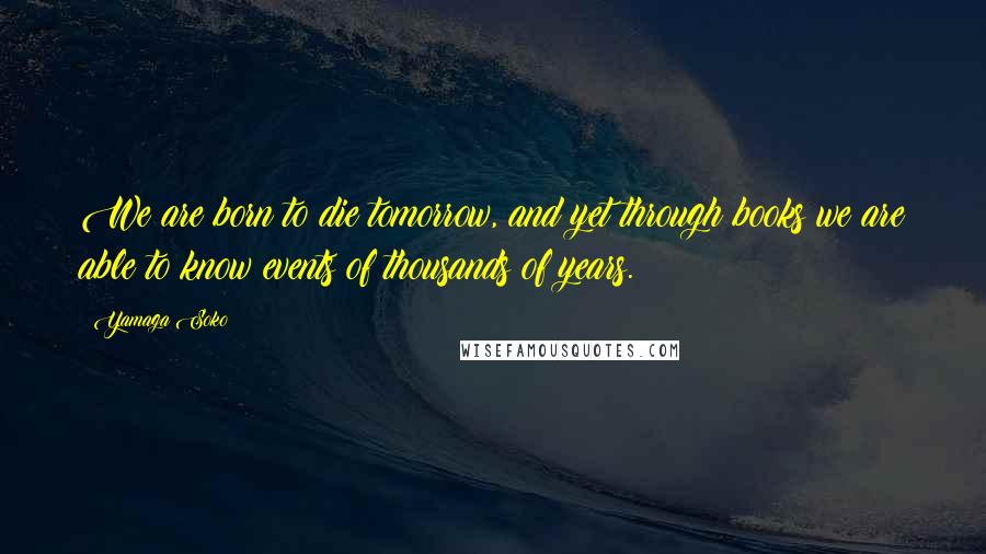 Yamaga Soko Quotes: We are born to die tomorrow, and yet through books we are able to know events of thousands of years.