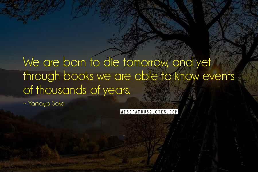 Yamaga Soko Quotes: We are born to die tomorrow, and yet through books we are able to know events of thousands of years.