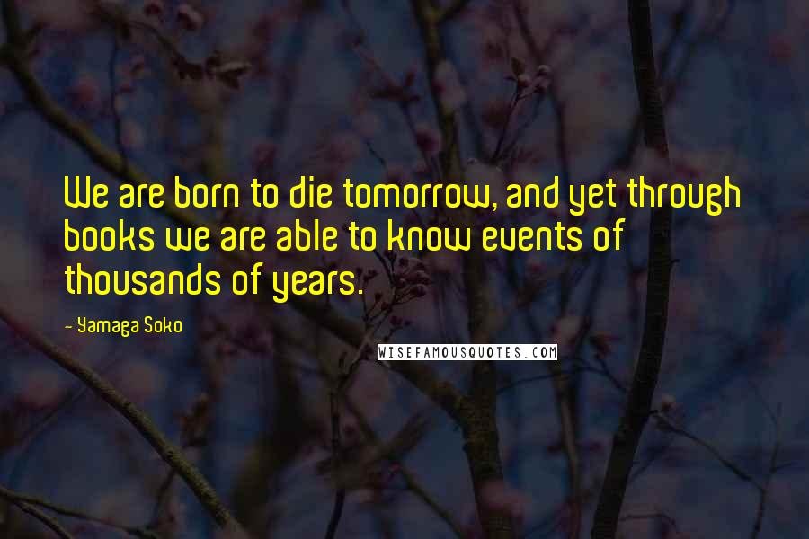 Yamaga Soko Quotes: We are born to die tomorrow, and yet through books we are able to know events of thousands of years.