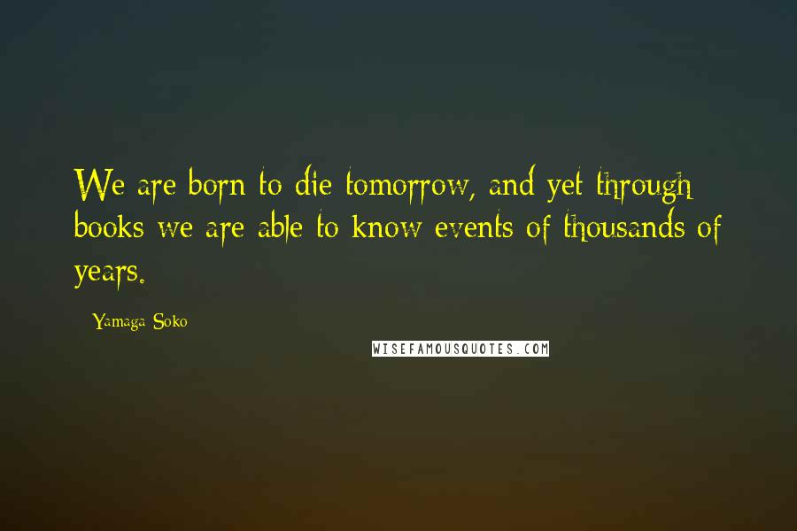 Yamaga Soko Quotes: We are born to die tomorrow, and yet through books we are able to know events of thousands of years.