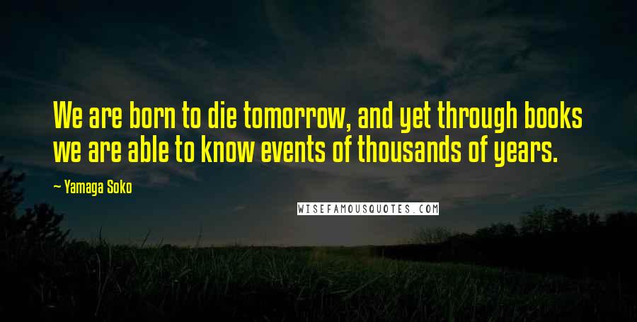 Yamaga Soko Quotes: We are born to die tomorrow, and yet through books we are able to know events of thousands of years.