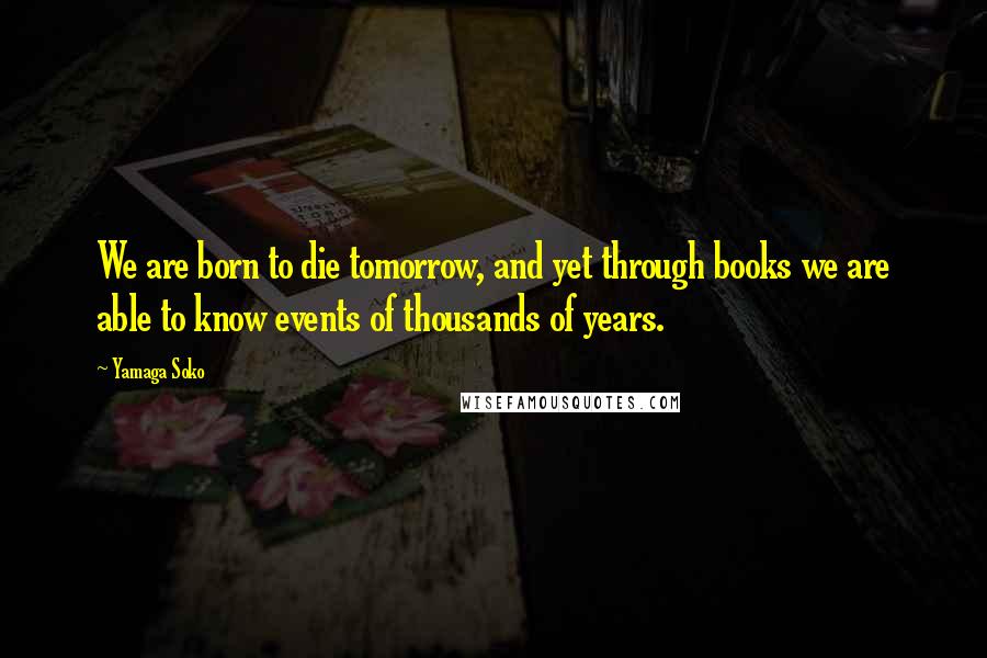 Yamaga Soko Quotes: We are born to die tomorrow, and yet through books we are able to know events of thousands of years.