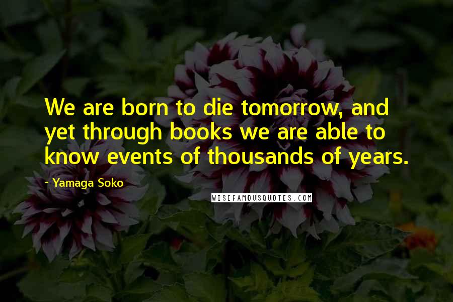 Yamaga Soko Quotes: We are born to die tomorrow, and yet through books we are able to know events of thousands of years.