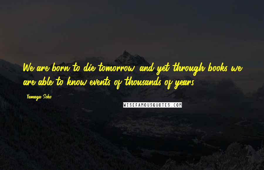 Yamaga Soko Quotes: We are born to die tomorrow, and yet through books we are able to know events of thousands of years.