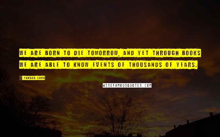 Yamaga Soko Quotes: We are born to die tomorrow, and yet through books we are able to know events of thousands of years.