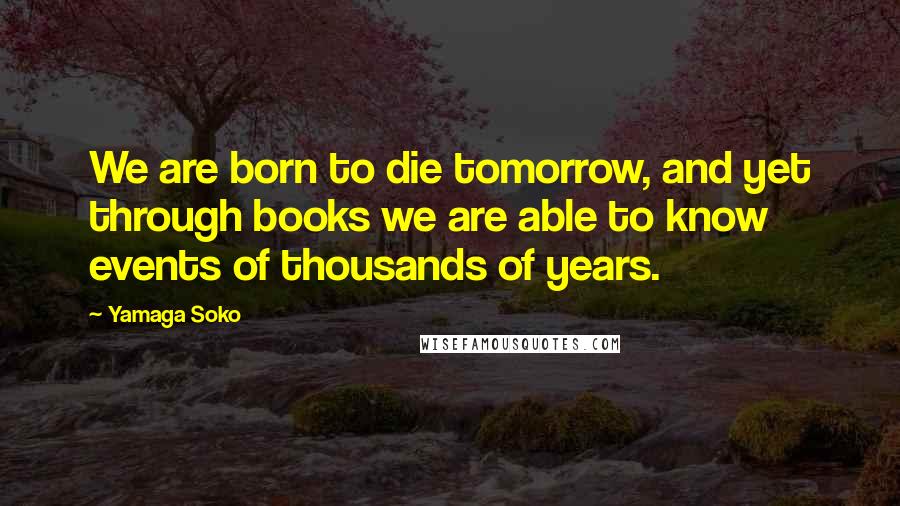 Yamaga Soko Quotes: We are born to die tomorrow, and yet through books we are able to know events of thousands of years.