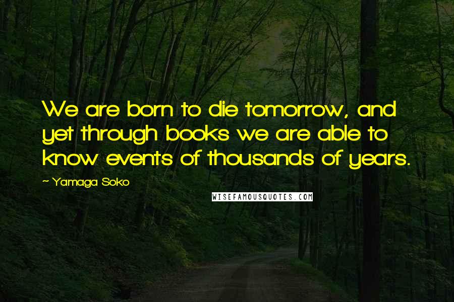 Yamaga Soko Quotes: We are born to die tomorrow, and yet through books we are able to know events of thousands of years.