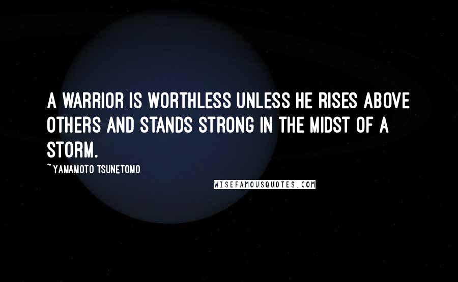 Yamamoto Tsunetomo Quotes: A warrior is worthless unless he rises above others and stands strong in the midst of a storm.