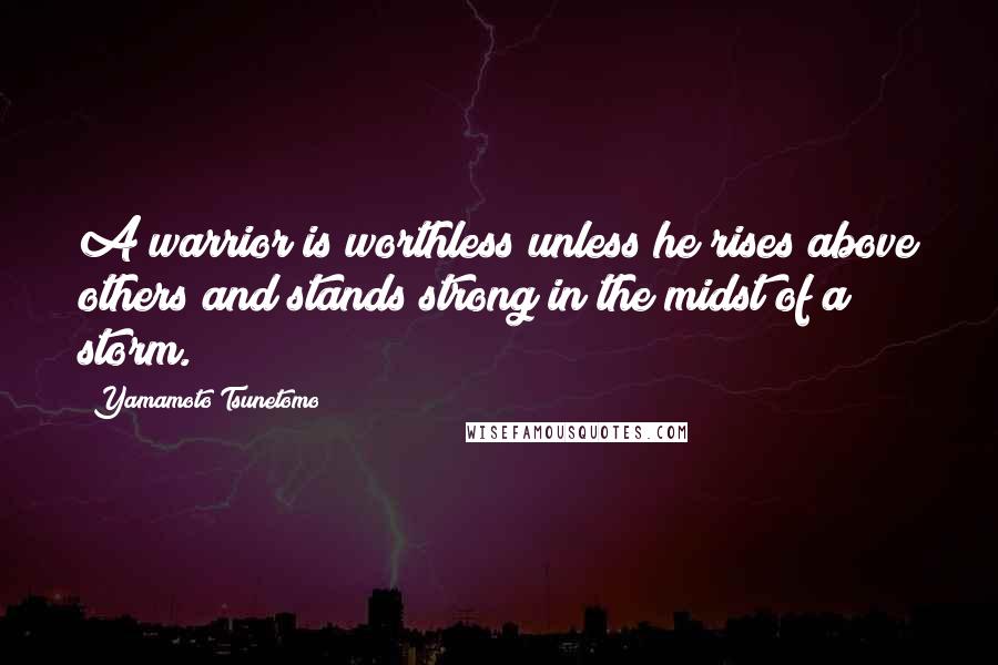 Yamamoto Tsunetomo Quotes: A warrior is worthless unless he rises above others and stands strong in the midst of a storm.