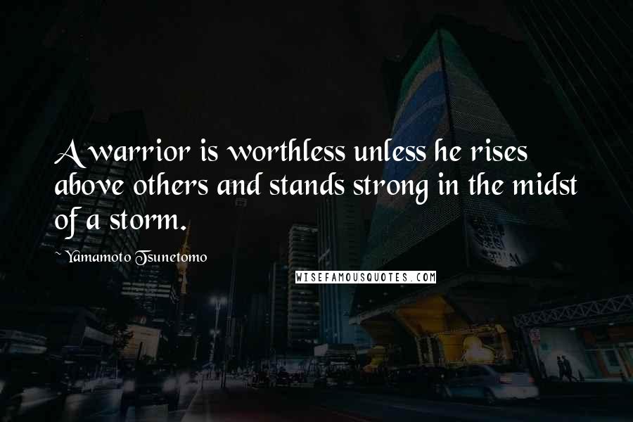 Yamamoto Tsunetomo Quotes: A warrior is worthless unless he rises above others and stands strong in the midst of a storm.