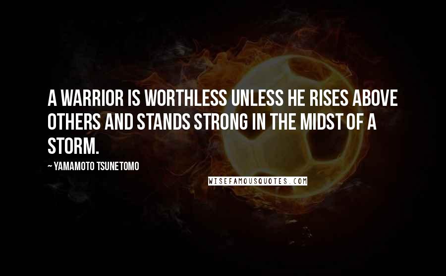 Yamamoto Tsunetomo Quotes: A warrior is worthless unless he rises above others and stands strong in the midst of a storm.