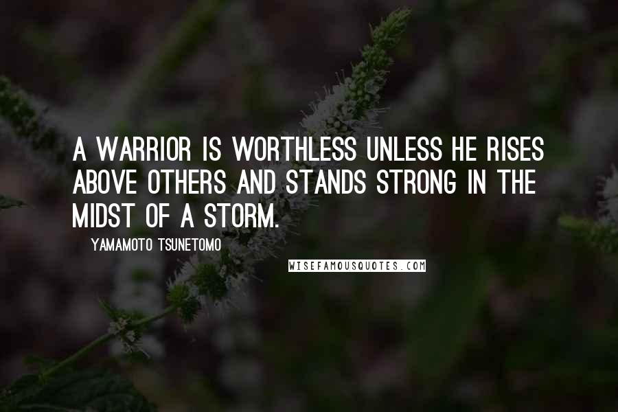 Yamamoto Tsunetomo Quotes: A warrior is worthless unless he rises above others and stands strong in the midst of a storm.