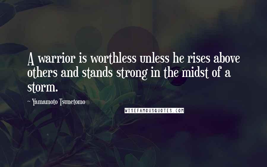 Yamamoto Tsunetomo Quotes: A warrior is worthless unless he rises above others and stands strong in the midst of a storm.