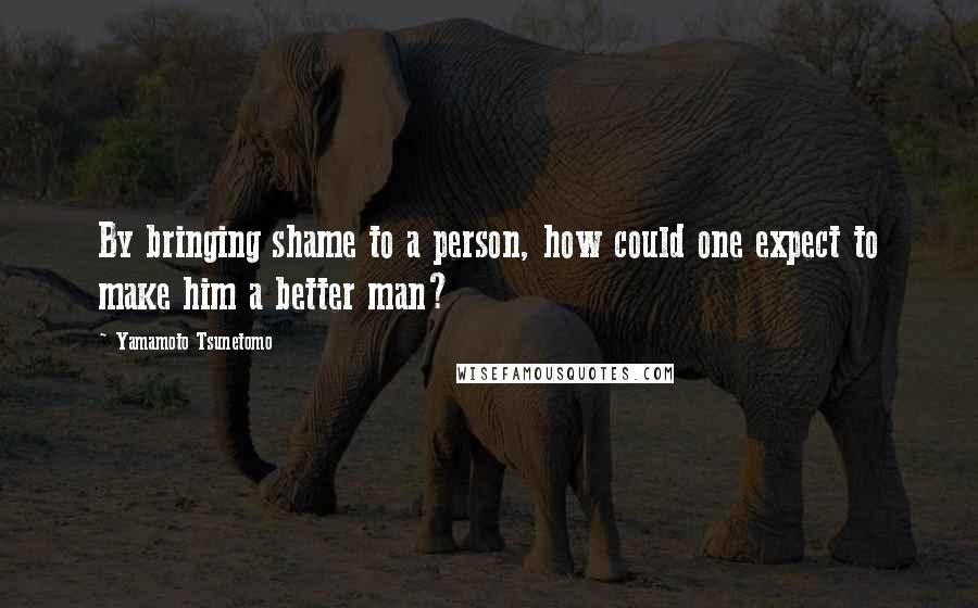 Yamamoto Tsunetomo Quotes: By bringing shame to a person, how could one expect to make him a better man?