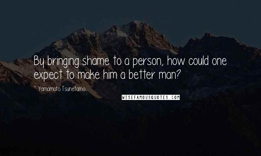 Yamamoto Tsunetomo Quotes: By bringing shame to a person, how could one expect to make him a better man?