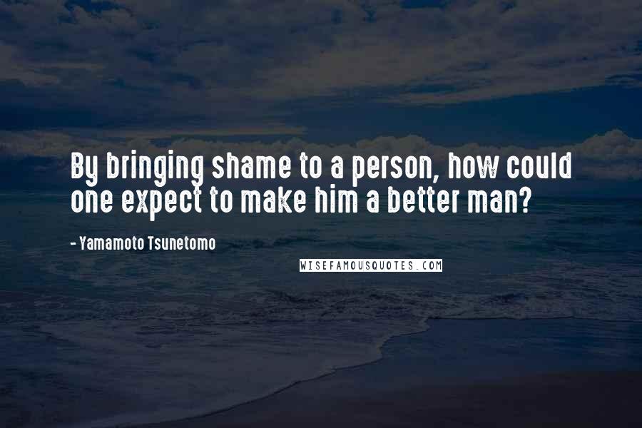 Yamamoto Tsunetomo Quotes: By bringing shame to a person, how could one expect to make him a better man?