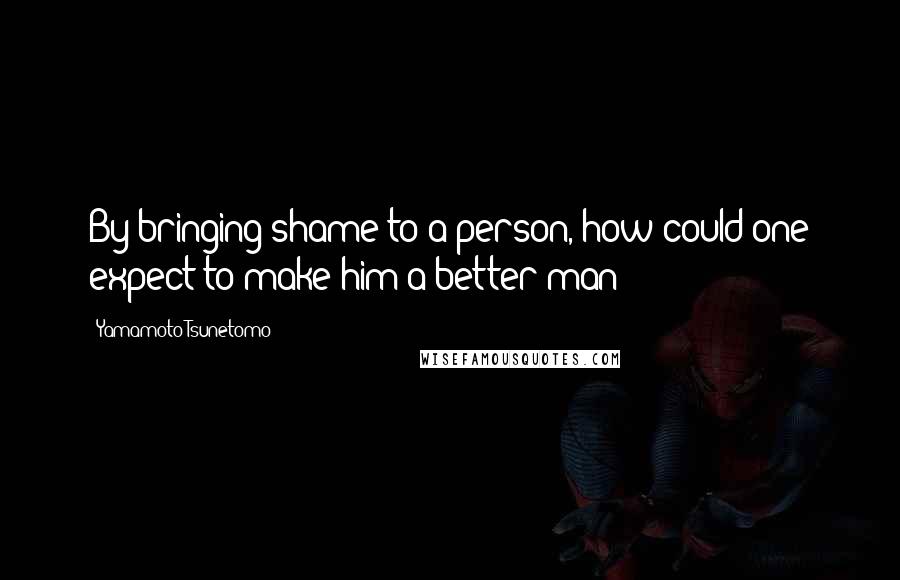Yamamoto Tsunetomo Quotes: By bringing shame to a person, how could one expect to make him a better man?
