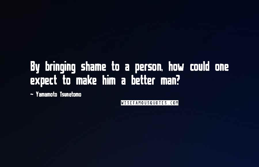 Yamamoto Tsunetomo Quotes: By bringing shame to a person, how could one expect to make him a better man?