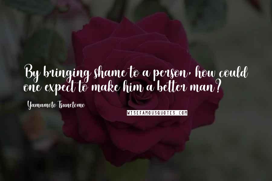 Yamamoto Tsunetomo Quotes: By bringing shame to a person, how could one expect to make him a better man?